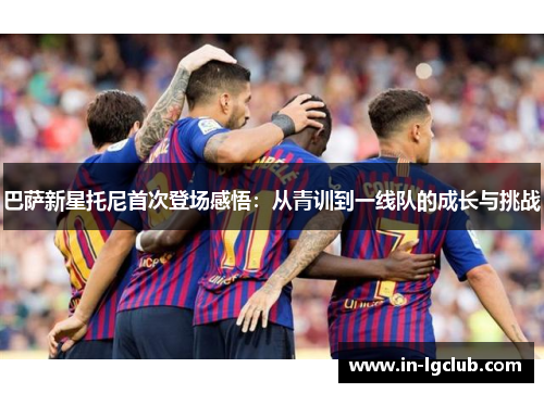 巴萨新星托尼首次登场感悟：从青训到一线队的成长与挑战