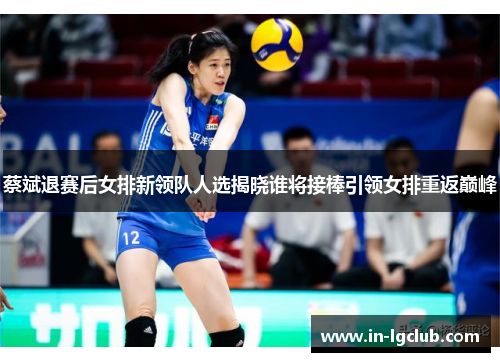 蔡斌退赛后女排新领队人选揭晓谁将接棒引领女排重返巅峰