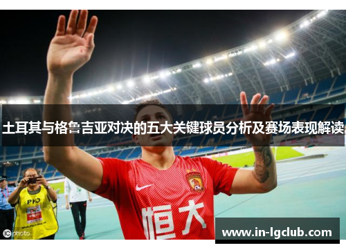 土耳其与格鲁吉亚对决的五大关键球员分析及赛场表现解读
