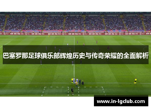巴塞罗那足球俱乐部辉煌历史与传奇荣耀的全面解析 巴塞罗那足球俱乐部辉煌历史与传奇荣耀的全面解析