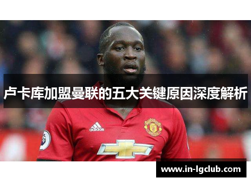 卢卡库加盟曼联的五大关键原因深度解析