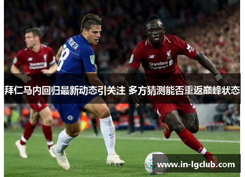 拜仁马内回归最新动态引关注 多方猜测能否重返巅峰状态