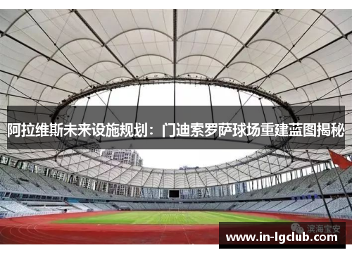 阿拉维斯未来设施规划:门迪索罗萨球场重建蓝图揭秘 阿拉维斯未来设施规划:门迪索罗萨球场重建蓝图揭秘