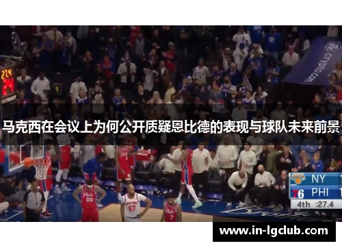 马克西在会议上为何公开质疑恩比德的表现与球队未来前景