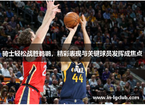 骑士轻松战胜鹈鹕，精彩表现与关键球员发挥成焦点