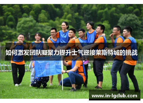 如何激发团队凝聚力提升士气迎接莱斯特城的挑战