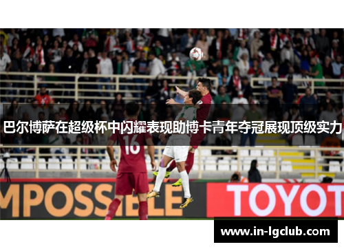 巴尔博萨在超级杯中闪耀表现助博卡青年夺冠展现顶级实力