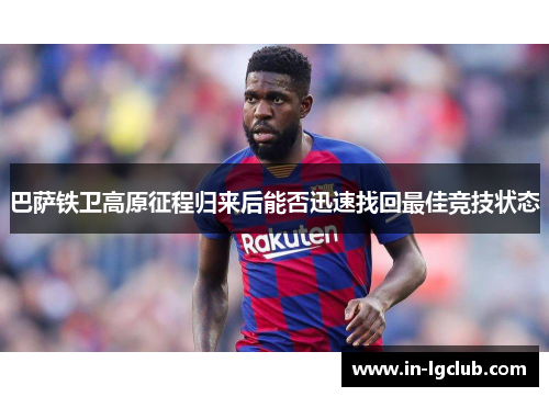 巴萨铁卫高原征程归来后能否迅速找回最佳竞技状态