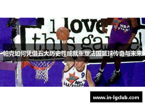 帕克如何凭借五大历史性成就重塑法国篮球传奇与未来