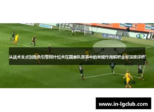 从战术支点到胜负引擎阿什拉夫在国家队赛事中的关键作用解析全景深度评析