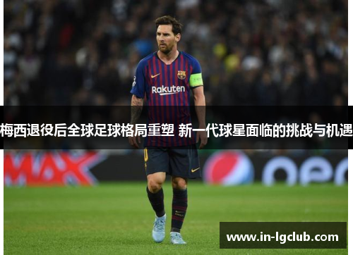 梅西退役后全球足球格局重塑 新一代球星面临的挑战与机遇