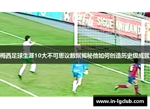 梅西足球生涯10大不可思议数据揭秘他如何创造历史级成就