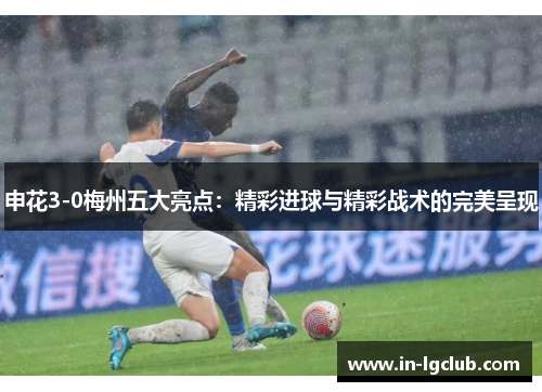 申花3-0梅州五大亮点:精彩进球与精彩战术的完美呈现 申花3-0梅州五大亮点:精彩进球与精彩战术的完美呈现
