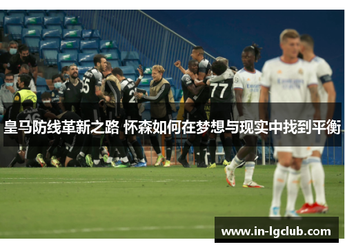 皇马防线革新之路 怀森如何在梦想与现实中找到平衡