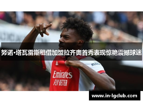 努诺·塔瓦雷斯租借加盟拉齐奥首秀表现惊艳震撼球迷