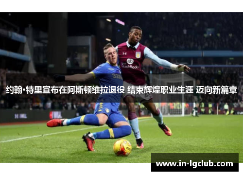 约翰·特里宣布在阿斯顿维拉退役 结束辉煌职业生涯 迈向新篇章 约翰·特里宣布在阿斯顿维拉退役 结束辉煌职业生涯 迈向新篇章