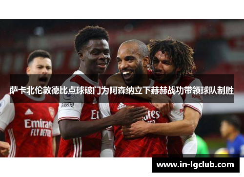 萨卡北伦敦德比点球破门为阿森纳立下赫赫战功带领球队制胜