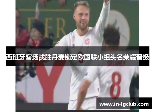 西班牙客场战胜丹麦锁定欧国联小组头名荣耀晋级