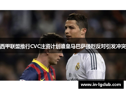 西甲联盟推行CVC注资计划遭皇马巴萨强烈反对引发冲突
