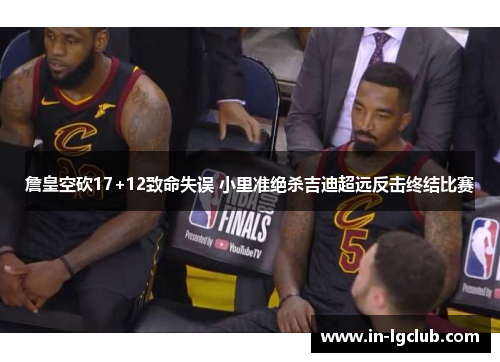 詹皇空砍17+12致命失误 小里准绝杀吉迪超远反击终结比赛