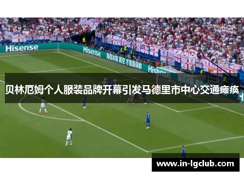 贝林厄姆个人服装品牌开幕引发马德里市中心交通瘫痪 贝林厄姆个人服装品牌开幕引发马德里市中心交通瘫痪
