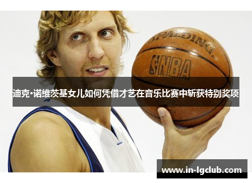 迪克·诺维茨基女儿如何凭借才艺在音乐比赛中斩获特别奖项