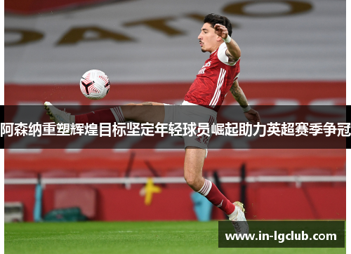 阿森纳重塑辉煌目标坚定年轻球员崛起助力英超赛季争冠