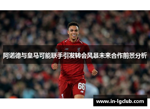 阿诺德与皇马可能联手引发转会风暴未来合作前景分析