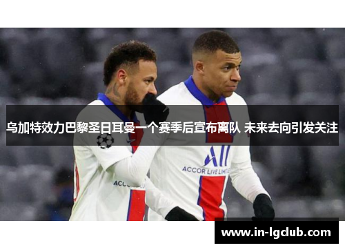 乌加特效力巴黎圣日耳曼一个赛季后宣布离队 未来去向引发关注