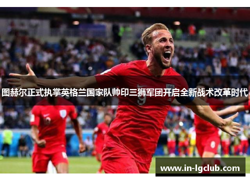 图赫尔正式执掌英格兰国家队帅印三狮军团开启全新战术改革时代