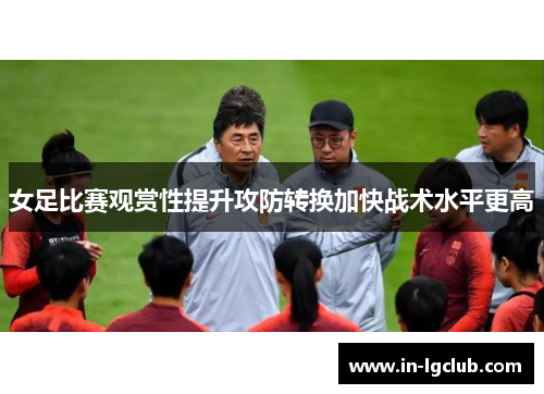 女足比赛观赏性提升攻防转换加快战术水平更高