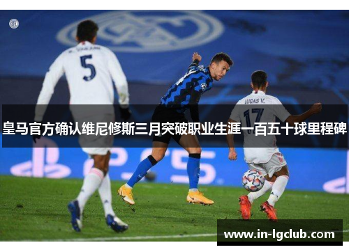 皇马官方确认维尼修斯三月突破职业生涯一百五十球里程碑