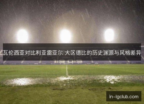 瓦伦西亚对比利亚雷亚尔 大区德比的历史渊源与风格差异 瓦伦西亚对比利亚雷亚尔 大区德比的历史渊源与风格差异